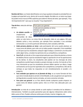 AUTOR: JHOVANNY LUIS BERAÚN RAMOS 50
Nombre del foro: es el texto identificativo con el que quedará enlazada la actividad foro en
la página principal del curso, dentro de la sección elegida. No debe ser un texto muy largo.
Se pueden incluir marcas HTML explícitas para obtener efectos de texto. (por ejemplo, "muy
<b>importante</b>" para que se visualice "muy importante").
Tipo de foro: selección del tipo
de foro:
 Un debate sencillo: es
simplemente un
intercambio de ideas
sobre un solo tema y un único hilo de discusión, todo en una página. Útil para
debates cortos y muy concretos, por ejemplo foros asociados a una actividad
extraescolar o a un tema particular del temario, bien acotado y definido.
 Cada persona plantea un tema: cada participante del curso puede plantear un
nuevo tema de debate, pero sólo uno (y todos pueden responder). Esta modalidad
es útil para que los estudiantes coloquen algún trabajo o comiencen una discusión
sobre algún tema, y recabar las opiniones de sus compañeros y compañeras.
 Foro P y R: se trata de un foro especial pensado para que el docente plantee un tema
de debate y forzar a que los estudiantes hagan su aportación sin ver las aportaciones
de los demás. Es decir, los estudiantes sólo podrán ver los mensajes de otros
compañeros cuando hayan enviado su propio mensaje, no antes. Se trata de un foro
muy interesante ya que los estudiantes primero deben aportar sus ideas y luego
contrastarlas con las que han aportado otros compañeros y compañeras. Otra de las
ventajas es que todas las respuestas se ven simultáneamente al acceder a la
pregunta.
 Foro estándar que aparece en un formato de blog: es un nuevo formato de foro
que viene incluido desde la versión 2.0 de Moodle; es de uso general con apariencia
de blog donde se puede insertar entradas, así como comentar entradas.
 Foro para uso general: es un foro abierto donde cualquiera puede empezar un
nuevo tema de debate cuando quiera. Este es el foro más adecuado para uso
general.
Introducción: se trata de un campo donde se suele explicar la temática de los debates e
intervenciones. También se puede aprovechar para dar algunas indicaciones sobre cómo
debe usarse el foro. Pueden utilizarse estilos para el texto, insertar imágenes, etc.
 