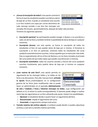AUTOR: JHOVANNY LUIS BERAÚN RAMOS 51
 ¿Forzar la inscripción de todos?: esta opción controla la
forma en que los estudiantes pueden suscribirse y darse
de baja de un foro. Cuando un estudiante está suscrito
a un foro recibirá una copia por correo electrónico de
cada mensaje enviado a ese foro (los mensajes son
enviados 30 minutos, aproximadamente, después de haber sido escritos).
Tenemos las siguientes opciones:
 Suscripción opcional: los participantes pueden escoger si desean o no suscribirse a
cada uno de los foros y también tendrán la posibilidad de darse de baja en cualquier
momento.
 Suscripción forzosa: con esta opción, se fuerza la suscripción de todos los
estudiantes al foro sin que puedan darse de baja por sí mismos. Si forzamos la
suscripción a un foro en particular, entonces todos los estudiantes del curso
quedarán automáticamente suscritos, incluso aquellos que se matriculen más tarde.
Esto es especialmente útil en el foro de Noticias y en los foros iniciados al principio
del curso (antes de que todos sepan que pueden suscribirse por sí mismos).
 Suscripción automática: todos los usuarios actuales y futuros del curso quedarán
suscritos inicialmente, pero podrán darse de baja por sí mismos en cualquier
momento.
 ¿Leer rastreo de este foro?: esta opción permite un
seguimiento de los mensajes leídos y no leídos en los
foros y las discusiones. Para ello, hay que tener activada
la opción forum_trackreadposts en la configuración
general de los foros (esta modificación sólo la puede
hacer un administrador en el apartado Administración
de sitio / módulos / Foros / Rastrear mensajes no leídos, cuya configuración por
defecto es Sí, al activar la casilla correspondiente). El docente puede obligar a realizar
cierto tipo de seguimiento en un foro utilizando este ajuste. Existen tres posibilidades:
o Opcional: el estudiante decide si quiere hacer un seguimiento del foro.
o Desconectado: impide el seguimiento del curso.
o Conectado: el seguimiento siempre está activo.
 Tamaño máximo del archivo adjunto: el profesor puede decidir si pueden adjuntarse
archivos y cuál será su tamaño máximo permitido.
 