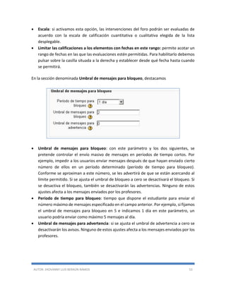 AUTOR: JHOVANNY LUIS BERAÚN RAMOS 53
 Escala: si activamos esta opción, las intervenciones del foro podrán ser evaluadas de
acuerdo con la escala de calificación cuantitativa o cualitativa elegida de la lista
desplegable.
 Limitar las calificaciones a los elementos con fechas en este rango: permite acotar un
rango de fechas en las que las evaluaciones estén permitidas. Para habilitarlo debemos
pulsar sobre la casilla situada a la derecha y establecer desde qué fecha hasta cuando
se permitirá.
En la sección denominada Umbral de mensajes para bloqueo, destacamos
 Umbral de mensajes para bloqueo: con este parámetro y los dos siguientes, se
pretende controlar el envío masivo de mensajes en períodos de tiempo cortos. Por
ejemplo, impedir a los usuarios enviar mensajes después de que hayan enviado cierto
número de ellos en un período determinado (período de tiempo para bloqueo).
Conforme se aproximan a este número, se les advertirá de que se están acercando al
límite permitido. Si se ajusta el umbral de bloqueo a cero se desactivará el bloqueo. Si
se desactiva el bloqueo, también se desactivarán las advertencias. Ninguno de estos
ajustes afecta a los mensajes enviados por los profesores.
 Período de tiempo para bloqueo: tiempo que dispone el estudiante para enviar el
número máximo de mensajes especificado en el campo anterior. Por ejemplo, si fijamos
el umbral de mensajes para bloqueo en 5 e indicamos 1 día en este parámetro, un
usuario podría enviar como máximo 5 mensajes al día.
 Umbral de mensajes para advertencia: si se ajusta el umbral de advertencia a cero se
desactivarán los avisos. Ninguno de estos ajustes afecta a los mensajes enviados por los
profesores.
 