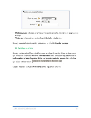 AUTOR: JHOVANNY LUIS BERAÚN RAMOS 54
 Modo de grupo: establece la forma de interacción entre los miembros de los grupos de
trabajo.
 Visible: permite mostrar u ocultar la actividad a los estudiantes.
Una vez ajustada la configuración, pulsaremos en el botón Guardar cambios.
b) Participar en el foro
Una vez configurado, el foro estará listo para su utilización dentro del curso. Lo primero
que habrá que hacer será iniciar un tema de debate. Esta operación la puede realizar el
profesorado o, si la configuración del foro lo permite, cualquier usuario. Para ello, hay
que pulsar sobre el botón
Moodle mostrará un nuevo formulario con los siguientes campos:
 