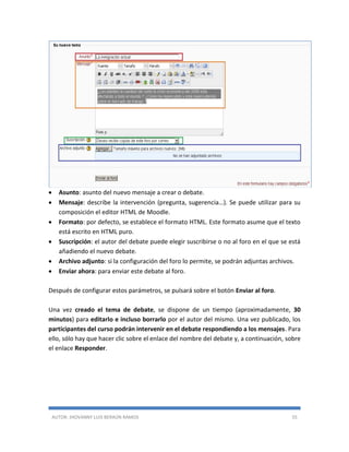 AUTOR: JHOVANNY LUIS BERAÚN RAMOS 55
 Asunto: asunto del nuevo mensaje a crear o debate.
 Mensaje: describe la intervención (pregunta, sugerencia…). Se puede utilizar para su
composición el editor HTML de Moodle.
 Formato: por defecto, se establece el formato HTML. Este formato asume que el texto
está escrito en HTML puro.
 Suscripción: el autor del debate puede elegir suscribirse o no al foro en el que se está
añadiendo el nuevo debate.
 Archivo adjunto: si la configuración del foro lo permite, se podrán adjuntas archivos.
 Enviar ahora: para enviar este debate al foro.
Después de configurar estos parámetros, se pulsará sobre el botón Enviar al foro.
Una vez creado el tema de debate, se dispone de un tiempo (aproximadamente, 30
minutos) para editarlo e incluso borrarlo por el autor del mismo. Una vez publicado, los
participantes del curso podrán intervenir en el debate respondiendo a los mensajes. Para
ello, sólo hay que hacer clic sobre el enlace del nombre del debate y, a continuación, sobre
el enlace Responder.
 