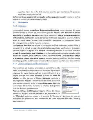 AUTOR: JHOVANNY LUIS BERAÚN RAMOS 57
suscritos. Hacer clic en No de la columna suscritos para inscribirnos. Un aviso nos
confirmará nuestra inscripción.
De forma análoga, los administradores y los profesores pueden suscribir a todos en un foro
o evitar la suscripción automática en los foros.
3.2. Mensajería
3.2.1. Definición
La mensajería es una herramienta de comunicación privada entre miembros del curso,
presente desde la versión 1.5. Dicha mensajería no necesita una dirección de correo
electrónico ni un cliente de correo, tan sólo el navegador. Incluye ventanas emergentes
en tiempo real, notificación, copias por correo electrónico, bloqueo de usuarios, historia,
editor WYSIWYG. La lista de direcciones potenciales corresponde a la lista de participantes
del curso y permite gestionar nuestros contactos.
En el proceso educativo, es factible su uso porque sirve de advertencia privada sobre la
evolución de la actitud, la progresión o solicitud de requisitos o justificaciones de carácter
personal. Además se registra en el historial; también es justificable su utilización porque es
una vía de comunicación ideal y habitual en el alumnado para las consultas o colaboración,
de carácter personal, entre profesor y alumno o alumno-alumno. Con el objeto de reflejar
el proceso de colaboración entre pares de alumnos podemos solicitar a los alumnos que
copien y peguen los contenidos de su historial de mensajes en unas tareas de texto en línea.
3.2.2. ¿Cómo configurar nuestra mensajería?
Para hacer más ágil el acceso a mensajes, el administrador debe
haber incorporado un bloque de acceso directo en alguna de las
columnas del curso. Como profesor o administrador, ir a la
página principal del curso, teniendo activado el Modo de
edición, se debe agregar el bloque Mensajes mediante el
desplegable de Bloques. También resulta de interés esencial en
este proceso mantener activo el bloque Usuarios en línea, que
se incorpora de la misma manera a la columna de la pantalla
principal del curso que deseemos.
Aparece el bloque de Mensajes en la parte inferior del margen
derecho de la página principal por defecto. Así, mediante un clic
en "Mensajes" podemos acceder a la ventana de Mensajería y gestionar los recursos
principales que proporciona esta herramienta, tal como incorporar contactos, buscar y
algunos ajustes.
 