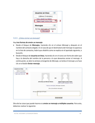 AUTOR: JHOVANNY LUIS BERAÚN RAMOS 58
3.2.3. ¿Cómo enviar un mensaje?
Hay tres formas de enviar un mensaje:
 Desde el bloque de Mensajes, haciendo clic en el enlace Mensaje y después en el
nombre del contacto elegido. En el caso de que el destinatario del mensaje no aparezca
en la lista de contactos, habrá que añadirlo como se explica en el apartado siguiente, o
buscarlo.
 Desde el bloque de Usuarios en línea, haciendo clic en el icono con forma de sobre que
hay a la derecha del nombre de la persona a la que deseamos enviar el mensaje. A
continuación, se abre la ventana emergente de Mensaje, se teclea el mensaje y se hace
clic en el botón Enviar mensaje.
Otra de las cosas que puede hacerse es enviar un mensaje a múltiples usuarios. Para esto,
debemos realizar lo siguiente:
 