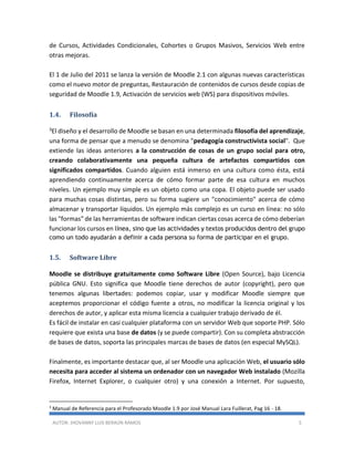 AUTOR: JHOVANNY LUIS BERAÚN RAMOS 5
de Cursos, Actividades Condicionales, Cohortes o Grupos Masivos, Servicios Web entre
otras mejoras.
El 1 de Julio del 2011 se lanza la versión de Moodle 2.1 con algunas nuevas características
como el nuevo motor de preguntas, Restauración de contenidos de cursos desde copias de
seguridad de Moodle 1.9, Activación de servicios web (WS) para dispositivos móviles.
1.4. Filosofía
3El diseño y el desarrollo de Moodle se basan en una determinada filosofía del aprendizaje,
una forma de pensar que a menudo se denomina "pedagogía constructivista social". Que
extiende las ideas anteriores a la construcción de cosas de un grupo social para otro,
creando colaborativamente una pequeña cultura de artefactos compartidos con
significados compartidos. Cuando alguien está inmerso en una cultura como ésta, está
aprendiendo continuamente acerca de cómo formar parte de esa cultura en muchos
niveles. Un ejemplo muy simple es un objeto como una copa. El objeto puede ser usado
para muchas cosas distintas, pero su forma sugiere un "conocimiento" acerca de cómo
almacenar y transportar líquidos. Un ejemplo más complejo es un curso en línea: no sólo
las "formas" de las herramientas de software indican ciertas cosas acerca de cómo deberían
funcionar los cursos en línea, sino que las actividades y textos producidos dentro del grupo
como un todo ayudarán a definir a cada persona su forma de participar en el grupo.
1.5. Software Libre
Moodle se distribuye gratuitamente como Software Libre (Open Source), bajo Licencia
pública GNU. Esto significa que Moodle tiene derechos de autor (copyright), pero que
tenemos algunas libertades: podemos copiar, usar y modificar Moodle siempre que
aceptemos proporcionar el código fuente a otros, no modificar la licencia original y los
derechos de autor, y aplicar esta misma licencia a cualquier trabajo derivado de él.
Es fácil de instalar en casi cualquier plataforma con un servidor Web que soporte PHP. Sólo
requiere que exista una base de datos (y se puede compartir). Con su completa abstracción
de bases de datos, soporta las principales marcas de bases de datos (en especial MySQL).
Finalmente, es importante destacar que, al ser Moodle una aplicación Web, el usuario sólo
necesita para acceder al sistema un ordenador con un navegador Web instalado (Mozilla
Firefox, Internet Explorer, o cualquier otro) y una conexión a Internet. Por supuesto,
3
Manual de Referencia para el Profesorado Moodle 1.9 por José Manual Lara Fuillerat, Pag 16 - 18.
 