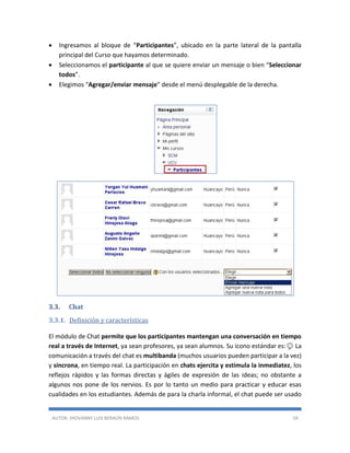 AUTOR: JHOVANNY LUIS BERAÚN RAMOS 59
 Ingresamos al bloque de “Participantes”, ubicado en la parte lateral de la pantalla
principal del Curso que hayamos determinado.
 Seleccionamos el participante al que se quiere enviar un mensaje o bien “Seleccionar
todos”.
 Elegimos “Agregar/enviar mensaje” desde el menú desplegable de la derecha.
3.3. Chat
3.3.1. Definición y características
El módulo de Chat permite que los participantes mantengan una conversación en tiempo
real a través de Internet, ya sean profesores, ya sean alumnos. Su icono estándar es:as. La
comunicación a través del chat es multibanda (muchos usuarios pueden participar a la vez)
y síncrona, en tiempo real. La participación en chats ejercita y estimula la inmediatez, los
reflejos rápidos y las formas directas y ágiles de expresión de las ideas; no obstante a
algunos nos pone de los nervios. Es por lo tanto un medio para practicar y educar esas
cualidades en los estudiantes. Además de para la charla informal, el chat puede ser usado
 