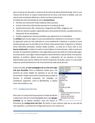 AUTOR: JHOVANNY LUIS BERAÚN RAMOS 60
para reuniones de discusión o sesiones de tormenta de ideas (brainstorming). Esta es una
manera útil de tener un mayor conocimiento de los otros y del tema en debate, usar una
sala de chat es bastante diferente a utilizar los foros (asíncronos).
El módulo de chat está dotado de otras características:
 Permite una interacción fluida mediante texto síncrono.
 Incluye la foto de la información personal en la ventana de chat.
 Soporta direcciones URL, emoticonos, integración de HTML, imágenes, etc.
 Todas las sesiones quedan registradas para verlas posteriormente, y pueden ponerse a
disposición de los estudiantes.
 Pueden programarse sesiones periódicas que aparecerán en el calendario.
Su utilidad varía mucho según el curso sea totalmente a distancia o no (virtual vs. mixto).
Su aplicación suele ser más relevante en curso totalmente a distancia o cuando el curso
contiene grupos que no coinciden en las mismas clases presenciales. En general, es útil para
tomar decisiones puntuales, resolver dudas sencillas… La clave de un buen chat es una
buena moderación; si todo el mundo en clase hablase al mismo tiempo, nadie se enteraría
de nada. Es importante establecer unas reglas básicas para que todo el mundo pueda seguir
la conversación; si por algún motivo empieza a salirse del tema, trata de volver a encauzarla.
Además, el profesor deberá procurar estar a disposición de sus alumnos en horas
determinadas para ejercer labores de tutoría (resolución de dudas, aviso.), lo cual puede
indicarse convenientemente en las instrucciones de cada sesión de chat.
A pesar de todo, el valor pedagógico de un chat sería algo
más que discutible. Pero no debemos olvidar que a los
alumnos de cortas edades les apasiona el uso de esta
herramienta. Puede usarse como incentivo para cuando se
termina la actividad propuesta. Sin embargo, en
enseñanzas superiores, como el Bachillerato, sí podría
tener más sentido su uso.
3.3.2. Configuración del Chat
Para crear un nuevo chat hay que pasar al modo de edición
y seleccionar chat en la lista desplegable de la caja agregar
actividad de un bloque temático. Esto nos llevará al
formulario de configuración del chat. De hecho, lo que creamos cada vez es una sala de
chat específica. La ventana de configuración que se nos muestra es:
 