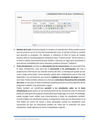 AUTOR: JHOVANNY LUIS BERAÚN RAMOS 61
 Nombre de la sala. Comience dando un nombre a la sala del chat. Dicho nombre será el
que los alumnos ven en el área del contenido del curso. Es útil dar al Chat un nombre
que describa su propósito. Por ejemplo, si utilizamos el Chat en horas de trabajo
(tutoría, oficina o lectiva) podemos nombrarlo como "Tutoría virtual". De otra forma, si
el Chat se diseña exclusivamente para facilitar a alumnos un lugar para socializarse o
para discutir actividades del centro educativo, podemos llamarlo "Cafetería".
 Texto introductorio. Escriba una descripción con las instrucciones y el asunto del Chat.
El texto introductorio sirve para dar la bienvenida a los participantes del chat y
proporcionar información con relación al tema del chat. La introducción puede ser tan
corta o larga como desee. Como ejemplo, podría decir simplemente que el chat está
disponible a los participantes que quieran colaborar en proyectos de grupo (uno en
concreto). Podría también utilizarse un chat para estructurar discusiones del contenido
del curso; en ese caso, el Texto introductorio podría presentar una lista específica de las
preguntas a debatir o los protocolos a seguir.
Podría también ser beneficioso permitir a los estudiantes saber en el texto
introductorio quién podrá ver las transcripciones de las sesiones de chat. El instructor
podrá ver cada parte de cualquier conversación que tenga lugar en el chat. Sin embargo,
puede escoger hacer visibles esas transcripciones a todos los estudiantes también.
Cuando trabaje con estudiantes jóvenes, la experiencia indica que las discusiones en el
chat deben ser acerca de tareas y serán apropiadas cuando los estudiantes sean
conscientes de que sus discusiones pueden ser vistas por el instructor y/o otros
estudiantes. Puede aplicarse lo mismo a estudiantes mayores.
 