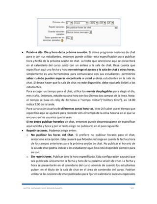AUTOR: JHOVANNY LUIS BERAÚN RAMOS 62
 Próxima cita. Día y hora de la próxima reunión. Si desea programar sesiones de chat
para o con sus estudiantes, entonces puede utilizar esta especificación para publicar
hora y fecha de la próxima sesión de chat. La fecha que seleccione aquí se presentará
en el calendario del curso junto con un enlace a la sala de chat. Dese cuenta que
especificar aquí una fecha y hora no restringe el acceso a la sala de chat a otras horas,
simplemente es una herramienta para comunicarse con sus estudiantes; permitirles
saber cuándo pueden esperar encontrarle a usted u otros estudiantes en la sala de
chat. Si desea hacer que la sala de chat no esté disponible, debe ocultarla (hide) a los
estudiantes.
Para escoger un tiempo para el chat, utilice los menús desplegables para elegir el día,
mes y año. Entonces, establezca una hora con los últimos dos campos de la línea. Nota:
el tiempo se basa en reloj de 24 horas o "tiempo militar"(“military time”), así 14:00
indica 2:00 de la tarde.
Para cursos con usuarios de diferentes zonas horarias, le es útil saber que el tiempo que
especifica aquí se ajustará para coincidir con el tiempo de la zona horaria en el que se
encuentren los usuarios que lo vean.
Si no desea publicar horarios de chat, entonces puede despreocuparse de especificar
aquí la fecha y hora y por lo tanto elegir no publicarlo en el paso siguiente.
 Repetir sesiones. Podemos elegir entre:
o No publicar las horas del Chat. Si prefiere no publicar horario para el chat,
seleccione esta opción. Esto causará que Moodle no tenga en cuenta la fecha y hora
de los campos anteriores para la próxima sesión de chat. No publicar el horario de
la sala de chat podría indicar a los estudiantes que ésta está disponible siempre para
su uso.
o Sin repeticiones. Publicar sólo la hora especificada. Esta configuración causará que
sea publicada únicamente la fecha y hora de la próxima sesión de chat. La fecha y
hora se presentarán en el calendario del curso además de cuando los estudiantes
pulsen en el título de la sala de chat en el área de contenido del curso. Podrían
utilizarse las sesiones de chat publicadas para fijar en calendario sucesos especiales
 