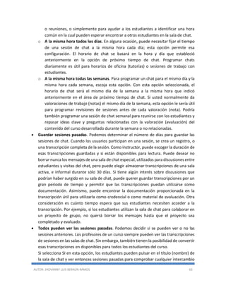 AUTOR: JHOVANNY LUIS BERAÚN RAMOS 63
o reuniones, o simplemente para ayudar a los estudiantes a identificar una hora
común en la cual pueden esperar encontrar a otros estudiantes en la sala de chat.
o A la misma hora todos los días. En alguna ocasión, puede necesitar fijar el tiempo
de una sesión de chat a la misma hora cada día; esta opción permite esa
configuración. El horario de chat se basará en la hora y día que estableció
anteriormente en la opción de próximo tiempo de chat. Programar chats
diariamente es útil para horarios de oficina (tutorías) o sesiones de trabajo con
estudiantes.
o A la misma hora todas las semanas. Para programar un chat para el mismo día y la
misma hora cada semana, escoja esta opción. Con esta opción seleccionada, el
horario de chat será el mismo día de la semana a la misma hora que indicó
anteriormente en el área de próximo tiempo de chat. Si usted normalmente da
valoraciones de trabajo (notas) el mismo día de la semana, esta opción le sería útil
para programar revisiones de sesiones antes de cada valoración (nota). Podría
también programar una sesión de chat semanal para reunirse con los estudiantes y
repasar ideas clave y preguntas relacionadas con la valoración (evaluación) del
contenido del curso desarrollado durante la semana o no relacionadas.
 Guardar sesiones pasadas. Podemos determinar el número de días para guardar las
sesiones de chat. Cuando los usuarios participan en una sesión, se crea un registro, o
una transcripción completa de la sesión. Como instructor, puede escoger la duración de
esas transcripciones guardadas y si están disponibles para lectura. Puede desear no
borrar nunca los mensajes de una sala de chat especial, utilizados para discusiones entre
estudiantes y visitas del chat, pero puede elegir almacenar transcripciones de una sala
activa, e informal durante sólo 30 días. Si tiene algún interés sobre discusiones que
podrían haber surgido en su sala de chat, puede querer guardar transcripciones por un
gran periodo de tiempo y permitir que las transcripciones puedan utilizarse como
documentación. Asimismo, puede encontrar la documentación proporcionada en la
transcripción útil para utilizarla como credencial o como material de evaluación. Otra
consideración es cuánto tiempo espera que sus estudiantes necesiten acceder a la
transcripción. Por ejemplo, si los estudiantes utilizan la sala de chat para colaborar en
un proyecto de grupo, no querrá borrar los mensajes hasta que el proyecto sea
completado y evaluado.
 Todos pueden ver las sesiones pasadas. Podemos decidir si se pueden ver o no las
sesiones anteriores. Los profesores de un curso siempre pueden ver las transcripciones
de sesiones en las salas de chat. Sin embargo, también tienen la posibilidad de convertir
esas transcripciones en disponibles para todos los estudiantes del curso.
Si selecciona SI en esta opción, los estudiantes pueden pulsar en el título (nombre) de
la sala de chat y ver entonces sesiones pasadas para comprobar cualquier intercambio
 