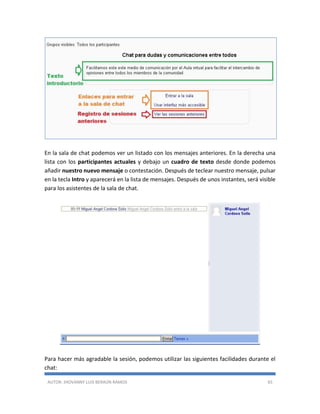 AUTOR: JHOVANNY LUIS BERAÚN RAMOS 65
En la sala de chat podemos ver un listado con los mensajes anteriores. En la derecha una
lista con los participantes actuales y debajo un cuadro de texto desde donde podemos
añadir nuestro nuevo mensaje o contestación. Después de teclear nuestro mensaje, pulsar
en la tecla Intro y aparecerá en la lista de mensajes. Después de unos instantes, será visible
para los asistentes de la sala de chat.
Para hacer más agradable la sesión, podemos utilizar las siguientes facilidades durante el
chat:
 