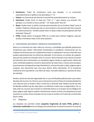 AUTOR: JHOVANNY LUIS BERAÚN RAMOS 66
 Emoticonos. Todos los emoticonos como por ejemplo: :-) se convertirán
automáticamente en gráficos más descriptivos = .
 Enlaces. Las direcciones de Internet se convertirán automáticamente en enlaces.
 Emociones. Puede iniciar un línea con "/me" o ":" para mostrar una emoción. Por
ejemplo, si su nombre es Ana y escribe ": ríe" todos verán "Ana ríe"
 Beeps. Puede enviar un pitido a otra persona haciendo clic en el enlace "beep" junto al
nombre. Podemos utilízalo para dar un aviso acústico a otra persona del chat y avisarle
de nuestra presencia. También puede hacer un beep a todos los participantes del Chat
tecleando "beep all".
 HTML. Puede utilizar el lenguaje HTML en su texto para insertar imágenes, ejecutar
sonidos o formatear texto, entre otras opciones.
4. CONTENIDOS. RECURSOS Y MÓDULOS TRANSMITIVOS
Ahora es el momento de tratar sobre los recursos y actividades que Moodle proporciona
inicialmente para ofrecer información (contenidos) al estudiante. Comenzamos por los
módulos transmisivos que son simplemente enlaces a cualesquiera recursos materiales que
puedan representarse por un archivo de ordenador. O a la inversa, un archivo, de cualquier
tipo que sea, puede ser enlazado como un recurso. Será el docente el que ejerza la función
de transmisor de la información y el estudiante seguirá siendo el sujeto pasivo. Dentro de
estos contenidos podemos encontrar documentos de texto (más o menos estructurados),
presentaciones de diapositivas (tipo PowerPoint), archivos de audio y vídeo, páginas web o
cualquier otro documento que sirva para ofrecer dicha información. En la enseñanza
tradicional sería equivalente a los libros de texto, manuales didácticos o apuntes de clase,
por ejemplo.
Desde el punto de vista del organizador de un curso de Moodle podemos decir que existen
dos tipos de recursos: los internos, que se almacenan como archivos en la propia plataforma
y los externos que se accede a ellos a través de su dirección web. Desde el punto de vista
de Moodle también hay dos tipos (pero con diferente criterio que el organizador). Por un
lado están los recursos que incluyen el contenido teórico en el propio recurso (Páginas de
texto, páginas web, alguna carpeta o directorio de nuestro archivo y las etiquetas) y los que
necesitan un archivo anexo al propio recurso y que se accede a él a través de una dirección
(local o web).
4.1. Etiquetas
Las etiquetas nos permiten añadir pequeños fragmentos de texto HTML, gráficos o
elementos multimedia entre los bloques de contenido (en la columna central si se trata de
 