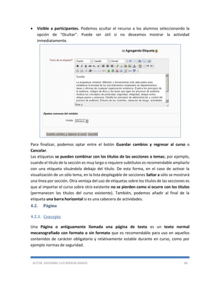 AUTOR: JHOVANNY LUIS BERAÚN RAMOS 68
 Visible a participantes. Podemos ocultar el recurso a los alumnos seleccionando la
opción de "Ocultar". Puede ser útil si no deseamos mostrar la actividad
inmediatamente.
Para finalizar, podemos optar entre el botón Guardar cambios y regresar al curso o
Cancelar.
Las etiquetas se pueden combinar con los títulos de las secciones o temas; por ejemplo,
cuando el título de la sección es muy largo o requiere subtítulos es recomendable ampliarlo
con una etiqueta situándola debajo del título. De esta forma, en el caso de activar la
visualización de un sólo tema, en la lista desplegable de secciones Saltar a sólo se mostrará
una línea por sección. Otra ventaja del uso de etiquetas sobre los títulos de las secciones es
que al importar el curso sobre otro existente no se pierden como sí ocurre con los títulos
(permanecen los títulos del curso existente). También, podemos añadir al final de la
etiqueta una barra horizontal si es una cabecera de actividades.
4.2. Página
4.2.1. Concepto
Una Página o antiguamente llamada una página de texto es un texto normal
mecanografiado con formato o sin formato que es recomendable para uso en aquellos
contenidos de carácter obligatorio y relativamente estable durante en curso, como por
ejemplo normas de seguridad.
 