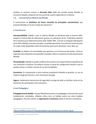 AUTOR: JHOVANNY LUIS BERAÚN RAMOS 6
también se necesita conocer la dirección Web (URL) del servidor donde Moodle se
encuentre alojado y disponer de una cuenta de usuario registrado en el sistema.
1.6. Características Básicas de Moodle
A continuación se detallaran de forma resumida las principales características que
presenta Moodle en los tres niveles de relevancia:4
A nivel General:
Interoperabilidad: Debido a que el sistema Moodle se distribuye bajo la licencia GNU,
propicia el intercambio de información gracias a la utilización de los “estándares abiertos
de la industria para implementaciones web” (SOAP, XML…) Al usar un lenguaje web popular
como PHP y MySQL como base de datos, es posible ejecutarlo en los diversos entornos para
los cuales están disponibles estás herramientas tales como Windows, Linux, Mac, etc.
Escalable: Se adapta a las necesidades que aparecen en el transcurso del tiempo. Tanto en
organizaciones pequeñas como grandes se pueden utilizar la arquitectura web que presenta
Moodle.
Personalizable. Moodle se puede modificar de acuerdo a los requerimientos específicos de
una institución o empresa. Por defecto incluye un panel de configuración desde el cual se
pueden activar o cambiar muchas de sus funcionalidades.
Económico. En comparación a otros sistemas propietarios Moodle es gratuito, su uso no
implica el pago de licencias u otro mecanismo de pago.
Seguro. Implementa mecanismos de seguridad a lo largo de toda su interface, tanto en los
elementos de aprendizaje como evaluación.
A nivel Pedagógico:
Pedagógicamente flexible: Aunque Moodle promueve una pedagogía constructivista social
(colaboración, actividades, reflexión crítica, etc.), es factible usarlo con otros modelos
pedagógicos. Permite realizar un seguimiento y monitoreo sobre el alumno o estudiante.
4
Manual de Referencia para el Profesorado Moodle 1.9 por José Manual Lara Fuillerat, Pag 18.
 
