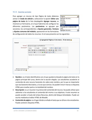 AUTOR: JHOVANNY LUIS BERAÚN RAMOS 69
4.2.2. Insertar un texto
Para agregar un recurso de tipo Página de texto debemos
activar el modo de edición y seleccionar la opción Editar una
página de texto de la lista desplegable Agregar recurso; se
mostrará un formulario, en el que habremos de configurar los
diferentes parámetros. Los parámetros se agrupan por
secciones; los correspondientes a Ajustes generales, Ventana
y Ajustes comunes del módulo, aparecerán en los formularios
de configuración de todos los recursos. En el caso presente son los siguientes:
 Nombre: es el texto identificativo con el que quedará enlazada la página de texto en la
página principal del curso, dentro de la sección elegida. Los estudiantes accederán al
contenido de este recurso haciendo clic sobre este nombre, por lo que es importante
que sea bastante descriptivo, a la vez que conciso. Se pueden incluir marcas o etiquetas
HTML para resaltar parte o la totalidad del nombre.
 Descripción: es un resumen muy breve del contenido del recurso. Se puede utilizar para
adelantar a los estudiantes el contenido del mismo o sus objetivos. A este resumen se
puede acceder a través del enlace Recursos, dentro del bloque Actividades. Puede ser
escrito mediante el editor HTML de Moodle.
 Contenido de página: es el lugar dónde se añade el texto que se ofrece a los estudiantes.
Puede contener etiquetas HTML.
 