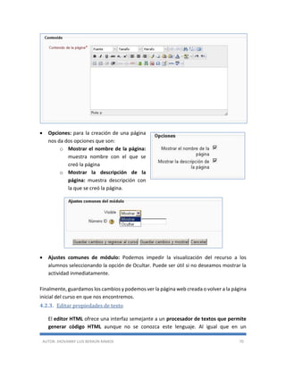 AUTOR: JHOVANNY LUIS BERAÚN RAMOS 70
 Opciones: para la creación de una página
nos da dos opciones que son:
o Mostrar el nombre de la página:
muestra nombre con el que se
creó la página
o Mostrar la descripción de la
página: muestra descripción con
la que se creó la página.
 Ajustes comunes de módulo: Podemos impedir la visualización del recurso a los
alumnos seleccionando la opción de Ocultar. Puede ser útil si no deseamos mostrar la
actividad inmediatamente.
Finalmente, guardamos los cambios y podemos ver la página web creada o volver a la página
inicial del curso en que nos encontremos.
4.2.3. Editar propiedades de texto
El editor HTML ofrece una interfaz semejante a un procesador de textos que permite
generar código HTML aunque no se conozca este lenguaje. Al igual que en un
 