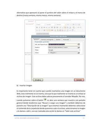 AUTOR: JHOVANNY LUIS BERAÚN RAMOS 73
alternativo que aparecerá al poner el puntero del ratón sobre el enlace y el marco de
destino (nueva ventana, mismo marco, misma ventana).
b) Insertar Imagen
Es importante tener en cuenta que cuando insertamos una imagen en un documento
Web, ésta realmente no se inserta, sino que lo que realmente se inserta es un enlace al
archivo de imagen. Este archivo debe subirse previamente al servidor Moodle. Por eso,
cuando pulsamos sobre el botón se abre una ventana que muestra una pestaña
general donde tendremos que “Buscar o cargar una imagen” y también debemos de
ponerle una “Descripción de la imagen” que estamos insertando debemos seleccionar
el contenido de la carpeta de donde queremos subir el archivo, seleccionamos la imagen
y le damos a abrir, una vez realizada esta acción le damos en “Subir este archivo”
 