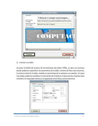 AUTOR: JHOVANNY LUIS BERAÚN RAMOS 75
c) Insertar una tabla
Al pulsar el botón de la barra de herramientas del editor HTML, se abre una ventana
donde podemos especificar los parámetros de la tabla: número de filas y de columnas,
la anchura total de la tabla, medida en porcentaje de la ventana o en píxeles. Un poco
más abajo, podemos establecer la alineación de la tabla en el documento, el grosor para
el borde y el espaciado interno o la separación entre filas y entre columnas.
 