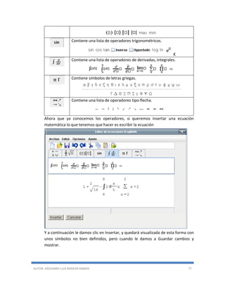 AUTOR: JHOVANNY LUIS BERAÚN RAMOS 77
Contiene una lista de operadores trigonométricos.
€
Contiene una lista de operadores de derivadas, integrales.
Contiene símbolos de letras griegas.
Contiene una lista de operadores tipo flecha.
Ahora que ya conocemos los operadores, si queremos insertar una ecuación
matemática lo que tenemos que hacer es escribir la ecuación
Y a continuación le damos clic en Insertar, y quedará visualizada de esta forma con
unos símbolos no bien definidos, pero cuando le damos a Guardar cambios y
mostrar.
 