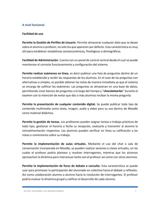 AUTOR: JHOVANNY LUIS BERAÚN RAMOS 7
A nivel funcional:
Facilidad de uso.
Permite la Gestión de Perfiles de Usuario. Permite almacenar cualquier dato que se desee
sobre el alumno o profesor, no solo los que aparecen por defecto. Esta característica es muy
útil para establecer estadísticas socioeconómicas, fisiológicas o demográficas.
Facilidad de Administración. Cuenta con un panel de control central desde el cual se puede
monitorear el correcto funcionamiento y configuración del sistema.
Permite realizar exámenes en línea, es decir publicar una lista de preguntas dentro de un
horario establecido y recibir las respuestas de los alumnos. En el caso de las preguntas con
alternativas o simples, es posible obtener las notas de manera inmediata ya que el sistema
se encarga de calificar los exámenes. Las preguntas se almacenan en una base de datos,
permitiendo crear bancos de preguntas a lo largo del tiempo y “chocolatearlas” durante el
examen con la intención de evitar que dos o más alumnos reciban la misma pregunta.
Permite la presentación de cualquier contenido digital. Se puede publicar todo tipo de
contenido multimedia como texto, imagen, audio y video para su uso dentro de Moodle
como material didáctico.
Permite la gestión de tareas. Los profesores pueden asignar tareas o trabajo prácticos de
todo tipo, gestionar el horario y fecha su recepción, evaluarlo y transmitir al alumno la
retroalimentación respectiva. Los alumnos pueden verificar en línea su calificación y las
notas o comentarios sobre su trabajo.
Permite la implementación de aulas virtuales. Mediante el uso del chat o sala de
conversación incorporada en Moodle, se pueden realizar sesiones o clases virtuales, en las
cuales el profesor podría plantear y resolver interrogantes, mientras que los alumnos
aprovechan la dinámica para interactuar tanto con el profesor así como con otros alumnos.
Permite la implementación de foros de debate o consulta. Esta característica se puede
usar para promover la participación del alumnado en colectivo hacia el debate y reflexión.
Así como colaboración alumno a alumno hacia la resolución de interrogantes. El profesor
podría evaluar la dinámica grupal y calificar el desarrollo de cada alumno.
 