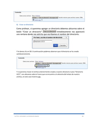 AUTOR: JHOVANNY LUIS BERAÚN RAMOS 80
b) Crear un directorio
Como profesor, si queremos agregar un directorio debemos ubicarnos sobre el
botón “Crear un directorio” inmediatamente nos aparecerá
una ventana donde nos solicita que escribamos el nombre del directorio.
Y le damos clic en OK. A continuación podemos observar que el directorio se ha creado
satisfactoriamente.
Y si queremos mover el archivo anteriormente creado a nuestro directorio nuevo “Directorio
UCCI”, nos ubicamos sobre el icono que se encuentra a la derecha del enlace de nuestro
archivo, en este caso Invierno.jpg .
 