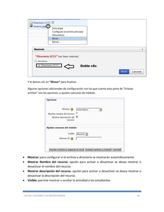 AUTOR: JHOVANNY LUIS BERAÚN RAMOS 81
Y le damos clic en “Mover” para finalizar.
Algunas opciones adicionales de configuración con las que cuenta esta parte de “Enlazar
archivo” son las opciones, y ajustes comunes de módulo.
 Mostrar: para configurar si el archivo y directorio se mostrarán automáticamente
 Mostrar Nombre del recurso: opción para activar o desactivar se desea mostrar o
desactivar el nombre del recurso.
 Mostrar descripción del recurso. opción para activar o desactivar se desea mostrar o
desactivar la descripción del recurso.
 Visible: permite mostrar u ocultar la actividad a los estudiantes.
 