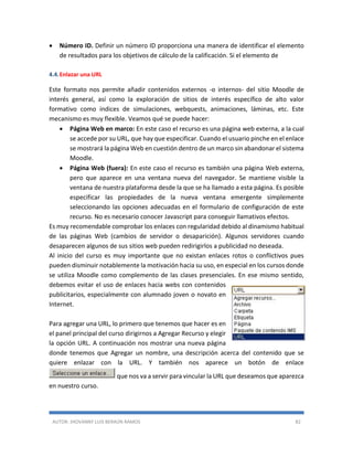 AUTOR: JHOVANNY LUIS BERAÚN RAMOS 82
 Número ID. Definir un número ID proporciona una manera de identificar el elemento
de resultados para los objetivos de cálculo de la calificación. Si el elemento de
4.4.Enlazar una URL
Este formato nos permite añadir contenidos externos -o internos- del sitio Moodle de
interés general, así como la exploración de sitios de interés específico de alto valor
formativo como índices de simulaciones, webquests, animaciones, láminas, etc. Este
mecanismo es muy flexible. Veamos qué se puede hacer:
 Página Web en marco: En este caso el recurso es una página web externa, a la cual
se accede por su URL, que hay que especificar. Cuando el usuario pinche en el enlace
se mostrará la página Web en cuestión dentro de un marco sin abandonar el sistema
Moodle.
 Página Web (fuera): En este caso el recurso es también una página Web externa,
pero que aparece en una ventana nueva del navegador. Se mantiene visible la
ventana de nuestra plataforma desde la que se ha llamado a esta página. Es posible
especificar las propiedades de la nueva ventana emergente simplemente
seleccionando las opciones adecuadas en el formulario de configuración de este
recurso. No es necesario conocer Javascript para conseguir llamativos efectos.
Es muy recomendable comprobar los enlaces con regularidad debido al dinamismo habitual
de las páginas Web (cambios de servidor o desaparición). Algunos servidores cuando
desaparecen algunos de sus sitios web pueden redirigirlos a publicidad no deseada.
Al inicio del curso es muy importante que no existan enlaces rotos o conflictivos pues
pueden disminuir notablemente la motivación hacia su uso, en especial en los cursos donde
se utiliza Moodle como complemento de las clases presenciales. En ese mismo sentido,
debemos evitar el uso de enlaces hacia webs con contenidos
publicitarios, especialmente con alumnado joven o novato en
Internet.
Para agregar una URL, lo primero que tenemos que hacer es en
el panel principal del curso dirigirnos a Agregar Recurso y elegir
la opción URL. A continuación nos mostrar una nueva página
donde tenemos que Agregar un nombre, una descripción acerca del contenido que se
quiere enlazar con la URL. Y también nos aparece un botón de enlace
que nos va a servir para vincular la URL que deseamos que aparezca
en nuestro curso.
 