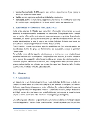 AUTOR: JHOVANNY LUIS BERAÚN RAMOS 84
 Mostrar la descripción de URL. opción para activar o desactivar se desea mostrar o
desactivar la descripción de la URL
 Visible: permite mostrar u ocultar la actividad a los estudiantes.
 Número ID. Definir un número ID proporciona una manera de identificar el elemento
de resultados para los objetivos de cálculo de la calificación. Si el elemento de
5. ACTIVIDADES INTERACTIVAS Y COLABORATIVAS
Junto a los recursos de Moodle que transmiten información, encontramos un nuevo
elemento de relevancia dentro de Moodle, las actividades. Éstas pueden usarse también
para presentar información pero, además, sirven para poner en práctica determinadas
habilidades, de manera que ayuden a reflexionar y a estructurar el conocimiento. En cada
una de las actividades, se pide al usuario que realice algún tipo de tarea, que puede ser
evaluada o no (el sistema permite herramientas de evaluación).
En este capítulo, nos centraremos en aquellas actividades que directamente puedan ser
consideradas dentro del grupo de herramientas de evaluación, aunque si permitan
calificaciones.
Por un lado, vamos a tratar aquellas actividades que se centran más en el estudiante que
en ofrecer información a los receptores. En algunos de estos módulos, el alumno tendrá un
cierto control de navegación sobre los contenidos y, en función de esta interacción, el
sistema le propone actividades interactivas, lleva un seguimiento de sus acciones y realiza
una retroalimentación. Los módulos que se describen aquí son: Glosarios, taller, lección,
SCORM, wikis, feedback, consultas y base de datos.
5.1. Glorarios
5.1.1. Características
Un glosario no es un diccionario general que recoja todo tipo de términos en todos los
campos, es similar a éste en cuanto está compuesto por términos o conceptos, así como su
definición o significado, dispuestos en orden alfabético. Sin embargo, el glosario presenta
un catálogo no exhaustivo de palabras relativas a una misma disciplina, campo de estudio,
actividad, tema o área del saber, con su definición y/o comentarios, a veces bastante
simples. Además puede o no estar clasificada en categorías y subcategorías.
Un profesor puede establecer un glosario como un diccionario de los términos propios de
su materia y ponerlo a disposición de los estudiantes. También se puede construir glosarios
 