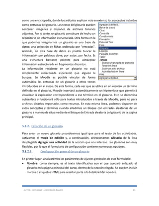 AUTOR: JHOVANNY LUIS BERAÚN RAMOS 85
como una enciclopedia, donde los artículos explican más en extenso los conceptos incluidos
como entradas del glosario. Los textos del glosario pueden
contener imágenes y disponer de archivos binarios
adjuntos. Por lo tanto, un glosario constituye de hecho un
repositorio de información estructurada. Otra forma en la
que podemos imaginarnos un glosario es una base de
datos: una colección de fichas ordenada por “entradas”.
Además, en esta base de datos es posible buscar la
información por palabras clave, por autor, por fecha. Es
una estructura bastante potente para almacenar
información estructurada en fragmentos discretos.
La información residente en un glosario no está
simplemente almacenada esperando que alguien la
busque. En Moodle es posible vincular de forma
automática las entradas de un glosario a otros textos
introducidos en el curso. De esta forma, cada vez que se utilice en un recurso un término
definido en el glosario, Moodle insertará automáticamente un hiperenlace que permitirá
visualizar la explicación correspondiente a ese término en el glosario. Esto se denomina
autoenlace y funcionará sólo para textos introducidos a través de Moodle, pero no para
archivos binarios importados como recursos. En esta misma línea, podemos disponer de
estos conceptos y términos cuando añadimos un bloque con entradas aleatorias de un
glosario a manera de citas mediante el bloque de Entrada aleatoria del glosario de la página
principal.
5.1.2. Creación de un glosario
Para crear un nuevo glosario procederemos igual que para el resto de las actividades.
Activamos el modo de edición y, a continuación, seleccionamos Glosario de la lista
desplegable Agregar una actividad de la sección que nos interese. Los glosarios son muy
flexibles, por lo que el formulario de configuración contiene numerosas opciones.
5.1.2.1. Configuración general de un glosario
En primer lugar, analizaremos los parámetros de Ajustes generales de este formulario:
 Nombre: como siempre, es el texto identificativo con el que quedará enlazado el
glosario en la página principal del curso, dentro de la sección elegida. Se pueden incluir
marcas o etiquetas HTML para resaltar parte o la totalidad del nombre.
 