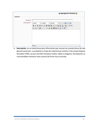 AUTOR: JHOVANNY LUIS BERAÚN RAMOS 86
 Descripción: en un texto breve pero informativo que resume las características de este
glosario particular, su propósito y el tipo de material que contiene. Este campo dispone
del editor HTML, así que será fácil introducir estilos, tablas o imágenes. No obstante, es
recomendable mantener este sumario de forma muy resumida.
 