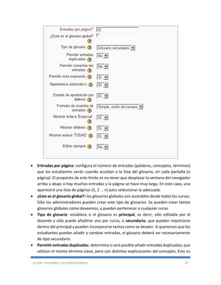 AUTOR: JHOVANNY LUIS BERAÚN RAMOS 87
 Entradas por página: configura el número de entradas (palabras, conceptos, términos)
que los estudiantes verán cuando accedan a la lista del glosario, en cada pantalla (o
página). El propósito de este límite es no tener que desplazar la ventana del navegador
arriba y abajo si hay muchas entradas y la página se hace muy larga. En este caso, una
aparecerá una lista de páginas (1, 2 ... n) para seleccionar la adecuada.
 ¿Este es el glosario global?: los glosarios globales son accesibles desde todos los cursos.
Sólo los administradores pueden crear este tipo de glosarios. Se pueden crear tantos
glosarios globales como deseemos, y pueden pertenecer a cualquier curso.
 Tipo de glosario: establece si el glosario es principal, es decir, sólo editable por el
docente y sólo puede añadirse uno por curso, o secundario, que pueden importarse
dentro del principal y pueden incorporarse tantos como se deseen. Si queremos que los
estudiantes puedan añadir y cambiar entradas, el glosario deberá ser necesariamente
de tipo secundario.
 Permitir entradas duplicadas: determina si será posible añadir entradas duplicadas, que
utilicen el mismo término clave, pero con distintas explicaciones del concepto. Esto es
 