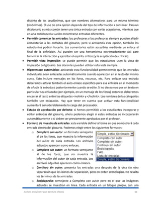 AUTOR: JHOVANNY LUIS BERAÚN RAMOS 88
distinto de los seudónimos, que son nombres alternativos para un mismo término
(sinónimos). El uso de esta opción depende del tipo de información a contener. Para un
diccionario es más común tener una única entrada con varias acepciones, mientras que
en una enciclopedia suelen encontrarse entradas diferentes.
 Permitir comentar las entradas: los profesores y las profesoras siempre pueden añadir
comentarios a las entradas del glosario, pero si activamos esta opción, también los
estudiantes podrán hacerlo. Los comentarios están accesibles mediante un enlace al
final de la definición. Así pueden ser una herramienta extremadamente útil pare
fomentar la interacción y ejercitar el espíritu crítico (y la aceptación de críticas).
 Permitir vista impresión: se puede permitir que los estudiantes usen la vista de
impresión del glosario. Los docentes pueden utilizar esta vista siempre.
 Hiperenlace automático: activando esta funcionalidad permitiremos que las entradas
individuales sean enlazadas automáticamente cuando aparezcan en el resto del mismo
curso. Esto incluye mensajes en los foros, recursos, etc. Para enlazar una entrada
deberemos activar también el auto-enlace específico para esa entrada en el momento
de añadir la entrada o posteriormente cuando se edite. Si no deseamos que un texto en
particular sea enlazado (por ejemplo, en un mensaje de los foros) entonces deberemos
encerrar el texto entre las etiquetas <nolink> y </nolink>. Los nombres de las categorías
también son enlazados. Hay que tener en cuenta que activar esta funcionalidad
aumentará considerablemente la carga del procesador.
 Estado de aprobación por defecto: si hemos permitido a los estudiantes incorporar y
editar entradas del glosario, ahora podemos elegir si estas entradas se incorporarán
automáticamente o si deben ser previamente aprobadas por el profesor.
 Formato de muestra de entradas: esta variable define la forma en que se mostrará cada
entrada dentro del glosario. Podemos elegir entre los siguientes formatos:
o Completo con autor: un formato semejante
al de los foros, que muestra la información
del autor de cada entrada. Los archivos
adjuntos aparecen como enlaces.
o Completo sin autor: un formato semejante
al de los foros, que no muestra la
información del autor de cada entrada. Los
archivos adjuntos aparecen como enlaces.
o Continuo sin autor: presenta las entradas una después de la otra sin otra
separación que los iconos de separación, pero en orden cronológico. No resalta
los términos de las entradas
o Enciclopedia: semejante a Completo con autor pero en el que las imágenes
adjuntas se muestran en línea. Cada entrada en un bloque propio, con una
 