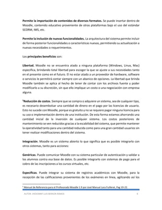 AUTOR: JHOVANNY LUIS BERAÚN RAMOS 8
Permite la importación de contenidos de diversos formatos. Se puede insertar dentro de
Moodle, contenido educativo proveniente de otras plataformas bajo el uso del estándar
SCORM, IMS, etc.
Permite la inclusión de nuevas funcionalidades. La arquitectura del sistema permite incluir
de forma posterior funcionalidades o características nuevas, permitiendo su actualización a
nuevas necesidades o requerimientos.
Los principales beneficios son:
Libertad. Moodle no se encuentra atado a ninguna plataforma (Windows, Linux, Mac)
especifica, brindando total libertad para escoger la que se ajuste a sus necesidades tanto
en el presente como en el futuro. El no estar atado a un proveedor de hardware, software
o servicios le permitirá contar siempre con un abanico de opciones. La libertad que brinda
Moodle también se aplica al hecho de tener de contar con los archivos fuente y poder
modificarlo a su discreción, sin que ello implique un costo o una negociación con empresa
alguna.
5Reducción de costos. Siempre que se compra o adquiere un sistema, sea de cualquier tipo,
es necesario desembolsar una cantidad de dinero en el pago por las licencias de usuario.
Esto no sucede con Moodle, porque es gratuito y no se requiere pagar ninguna licencia para
su uso o implementación dentro de una institución. De esta forma estamos ahorrando una
cantidad inicial de la inversión de cualquier sistema. Los costos posteriores de
mantenimiento se ven reducidos gracias a la escabilidad del sistema, que permite mantener
la operatividad tanto para una cantidad reducida como para una gran cantidad usuarios sin
tener realizar modificaciones dentro del sistema.
Integración. Moodle es un sistema abierto lo que significa que es posible integrarlo con
otros sistemas, tanto para acciones:
Genéricas. Puede comunicar Moodle con su sistema particular de autenticación y validar a
los alumnos contra esa base de datos. Es posible integrarlo con sistemas de pago para el
cobro de las inscripciones a los cursos virtuales, etc.
Especificas. Puede integrar su sistema de registros académicos con Moodle, para la
recepción de las calificaciones provenientes de los exámenes en línea, agilizando así los
5
Manual de Referencia para el Profesorado Moodle 1.9 por José Manual Lara Fuillerat, Pag 19-22.
 