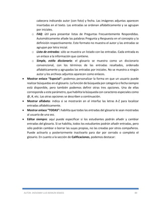AUTOR: JHOVANNY LUIS BERAÚN RAMOS 89
cabecera indicando autor (con foto) y fecha. Las imágenes adjuntas aparecen
insertadas en el texto. Las entradas se ordenan alfabéticamente y se agrupan
por iniciales.
o FAQ: útil para presentar listas de Preguntas Frecuentemente Respondidas.
Automáticamente añade las palabras Pregunta y Respuesta en el concepto y la
definición respectivamente. Este formato no muestra el autor y las entradas se
agrupan por letra inicial.
o Lista de entradas: sólo se muestra un listado con las entradas. Cada entrada es
un enlace a la información que contiene.
o Simple, estilo diccionario: el glosario se muestra como un diccionario
convencional, con los términos de las entradas resaltados, ordenado
alfabéticamente y agrupadas las entradas por iniciales. No se muestra a ningún
autor y los archivos adjuntos aparecen como enlaces.
 Mostrar enlace “Especial”: podemos personalizar la forma en que un usuario puede
realizar búsquedas en el glosario. La función de búsqueda por categoría o fecha siempre
está disponible, pero también podemos definir otras tres opciones. Una de ellas
corresponde a este parámetro, que habilita la búsqueda con caracteres especiales como
@, #, etc. Las otras opciones se describen a continuación.
 Mostrar alfabeto: indica si se mostrarán en el interfaz las letras A-Z para localizar
entradas alfabéticamente.
 Mostrar enlace “TODAS”: habilita que todas las entradas del glosario le sean mostradas
al usuario de una vez.
 Editar siempre: aquí puede especificar si los estudiantes podrán añadir y cambiar
entradas del glosario. Si se habilita, todos los estudiantes podrán añadir entradas, pero
sólo podrán cambiar o borrar las suyas propias, no las creadas por otros compañeros.
Puede activarlo y posteriormente inactivarlo para dar por cerrado o completo el
glosario. En cuanto a la sección de Calificaciones, podemos destacar:
 