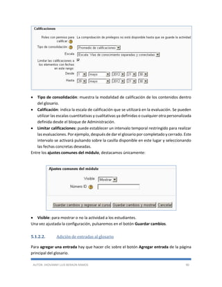 AUTOR: JHOVANNY LUIS BERAÚN RAMOS 90
 Tipo de consolidación: muestra la modalidad de calificación de los contenidos dentro
del glosario.
 Calificación: indica la escala de calificación que se utilizará en la evaluación. Se pueden
utilizar las escalas cuantitativas y cualitativas ya definidas o cualquier otra personalizada
definida desde el bloque de Administración.
 Limitar calificaciones: puede establecer un intervalo temporal restringido para realizar
las evaluaciones. Por ejemplo, después de dar el glosario por completado y cerrado. Este
intervalo se activará pulsando sobre la casilla disponible en este lugar y seleccionando
las fechas concretas deseadas.
Entre los ajustes comunes del módulo, destacamos únicamente:
 Visible: para mostrar o no la actividad a los estudiantes.
Una vez ajustada la configuración, pulsaremos en el botón Guardar cambios.
5.1.2.2. Adición de entradas al glosario
Para agregar una entrada hay que hacer clic sobre el botón Agregar entrada de la página
principal del glosario.
 