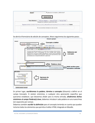AUTOR: JHOVANNY LUIS BERAÚN RAMOS 91
Se abrirá el formulario de edición de conceptos. Ahora seguiremos los siguientes pasos:
En primer lugar, escribiremos la palabra, término o concepto (Glosario) a definir en el
campo Concepto. Si existen sinónimos, o cualquier otra apreciación específica que
queramos establecer, que deseemos añadir para la misma entrada, añadiremos dichos
sinónimos al campo Palabra(s) clave; debemos introducir cada palabra en una nueva línea
(sin separarlos por comas).
Debemos también escribir la definición para el concepto teniendo en cuenta que pueden
incluirse todos los elementos que permita el editor HTML integrado en Moodle.
 