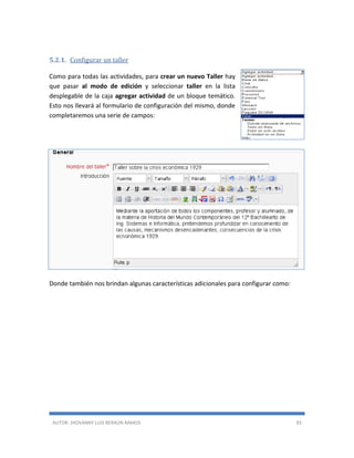 AUTOR: JHOVANNY LUIS BERAÚN RAMOS 93
5.2.1. Configurar un taller
Como para todas las actividades, para crear un nuevo Taller hay
que pasar al modo de edición y seleccionar taller en la lista
desplegable de la caja agregar actividad de un bloque temático.
Esto nos llevará al formulario de configuración del mismo, donde
completaremos una serie de campos:
Donde también nos brindan algunas características adicionales para configurar como:
 