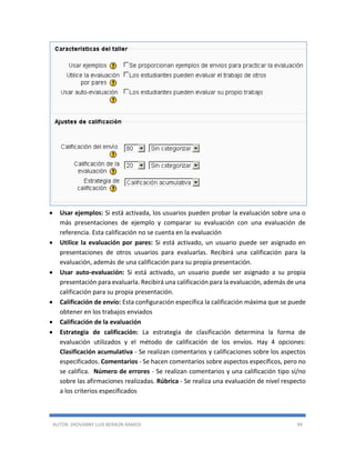 AUTOR: JHOVANNY LUIS BERAÚN RAMOS 94
 Usar ejemplos: Si está activada, los usuarios pueden probar la evaluación sobre una o
más presentaciones de ejemplo y comparar su evaluación con una evaluación de
referencia. Esta calificación no se cuenta en la evaluación
 Utilice la evaluación por pares: Si está activado, un usuario puede ser asignado en
presentaciones de otros usuarios para evaluarlas. Recibirá una calificación para la
evaluación, además de una calificación para su propia presentación.
 Usar auto-evaluación: Si está activado, un usuario puede ser asignado a su propia
presentación para evaluarla. Recibirá una calificación para la evaluación, además de una
calificación para su propia presentación.
 Calificación de envío: Esta configuración especifica la calificación máxima que se puede
obtener en los trabajos enviados
 Calificación de la evaluación
 Estrategia de calificación: La estrategia de clasificación determina la forma de
evaluación utilizados y el método de calificación de los envíos. Hay 4 opciones:
Clasificación acumulativa - Se realizan comentarios y calificaciones sobre los aspectos
especificados. Comentarios - Se hacen comentarios sobre aspectos específicos, pero no
se califica. Número de errores - Se realizan comentarios y una calificación tipo sí/no
sobre las afirmaciones realizadas. Rúbrica - Se realiza una evaluación de nivel respecto
a los criterios especificados
 