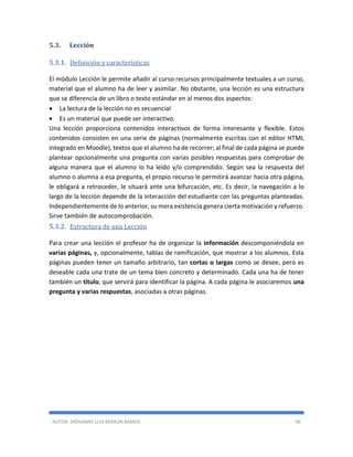 AUTOR: JHOVANNY LUIS BERAÚN RAMOS 96
5.3. Lección
5.3.1. Definición y características
El módulo Lección le permite añadir al curso recursos principalmente textuales a un curso,
material que el alumno ha de leer y asimilar. No obstante, una lección es una estructura
que se diferencia de un libro o texto estándar en al menos dos aspectos:
 La lectura de la lección no es secuencial
 Es un material que puede ser interactivo.
Una lección proporciona contenidos interactivos de forma interesante y flexible. Estos
contenidos consisten en una serie de páginas (normalmente escritas con el editor HTML
integrado en Moodle), textos que el alumno ha de recorrer; al final de cada página se puede
plantear opcionalmente una pregunta con varias posibles respuestas para comprobar de
alguna manera que el alumno lo ha leído y/o comprendido. Según sea la respuesta del
alumno o alumna a esa pregunta, el propio recurso le permitirá avanzar hacia otra página,
le obligará a retroceder, le situará ante una bifurcación, etc. Es decir, la navegación a lo
largo de la lección depende de la interacción del estudiante con las preguntas planteadas.
Independientemente de lo anterior, su mera existencia genera cierta motivación y refuerzo.
Sirve también de autocomprobación.
5.3.2. Estructura de una Lección
Para crear una lección el profesor ha de organizar la información descomponiéndola en
varias páginas, y, opcionalmente, tablas de ramificación, que mostrar a los alumnos. Esta
páginas pueden tener un tamaño arbitrario, tan cortas o largas como se desee, pero es
deseable cada una trate de un tema bien concreto y determinado. Cada una ha de tener
también un título, que servirá para identificar la página. A cada página le asociaremos una
pregunta y varias respuestas, asociadas a otras páginas.
 