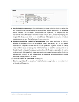 AUTOR: JHOVANNY LUIS BERAÚN RAMOS 98
 Con límite de tiempo: esta opción establece un tiempo, en minutos, límite en la lección.
Los estudiantes verán un contador en JavaScript y el tiempo se registrará en la base de
datos. Debido a la naturaleza inconsistente de JavaScript, el temporizador no
desconecta al estudiante de la lección cuando el tiempo acaba, pero cualquier pregunta
respondida después del límite no es contabilizada. El tiempo se comprueba en la base
de datos cada vez que el estudiante envía una pregunta.
 Número máximo de respuestas/ramificaciones: Este valor determina el número
máximo de respuestas que usará el profesor. El valor por defecto es 4. Si una lección
solo utilizará preguntas de VERDADERO o FALSO podemos asignarle el valor de 2. Este
valor también se usa para asignar el máximo número de capítulos que se usarán en la
lección. Puede editar, de forma segura, este valor en las lecciones ya creadas. De hecho,
será necesario si desea añadir una pregunta con muchas pociones o ampliar el número
de capítulos. Después de que haya añadido las preguntas o capítulos también puede
reducir el valor a uno más "estándar".
En sección de Opción de calificación, se configura:
 Lección de práctica: Si se selecciona “no”, las lecciones de práctica no se mostrarán en
el libro de calificaciones.
 