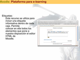 Etiquetas: Este recurso se utiliza para incluir una etiqueta informativa dentro de cada caja. Permite  colocar en ella todos los elementos que pone a nuestra disposición el editor HTML de  Moodle. Moodle:  Plataforma para e-learning 