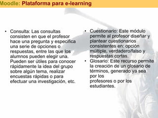 Consulta: Las consultas consisten en que el profesor hace una pregunta y especifica una serie de opciones o respuestas, entre las que los alumnos pueden elegir una. Pueden ser útiles para conocer rápidamente la idea del grupo sobre algún tema, realizar encuestas rápidas o para efectuar una investigación, etc.  Cuestionario: Este módulo permite al profesor diseñar y plantear cuestionarios consistentes en: opción múltiple, verdadero/falso y respuestas cortas.  Glosario: Este recurso permite la creación de un glosario de términos, generado ya sea por los  profesores o por los estudiantes.    Moodle:  Plataforma para e-learning 