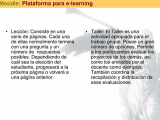Lección: Consiste en una serie de páginas. Cada una de ellas normalmente termina con una pregunta y un número de  respuestas posibles. Dependiendo de cuál sea la elección del estudiante, progresará a la próxima página o volverá a una página anterior. Taller: El Taller es una actividad apropiada para el trabajo grupal. Posee un gran número de opciones. Permite a los participantes evaluar los proyectos de los demás, así como los enviados por el docente como ejemplos. También coordina la recopilación y distribución de esas evaluaciones. Moodle:  Plataforma para e-learning 