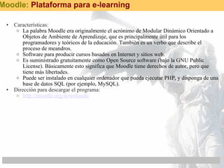 Características: La palabra Moodle era originalmente el acrónimo de Modular Dinámico Orientado a Objetos de Ambiente de Aprendizaje, que es principalmente útil para los programadores y teóricos de la educación. También es un verbo que describe el proceso de meandros. Software para producir cursos basados en Internet y sitios web.  Es suministrado gratuitamente como Open Source software (bajo la GNU Public License). Básicamente esto significa que Moodle tiene derechos de autor, pero que tiene más libertades.  Puede ser instalado en cualquier ordenador que pueda ejecutar PHP, y disponga de una base de datos SQL (por ejemplo, MySQL).  Dirección para descargar el programa: http://moodle.org/downloads/ Moodle:  Plataforma para e-learning 