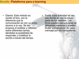 Diarios: Este módulo es similar al foro, con la diferencia que la comunicación es con un único alumno a la vez. Se les propone el análisis y reflexión sobre diferentes temas, dándoles la posibilidad de responder y modificar lo escrito a través del tiempo .  Foros: Esta actividad tal vez sea donde se dan la mayor parte de los debates. Los foros pueden estructurarse de diferentes maneras y pueden incluir la evaluación de cada mensaje por los compañeros.  Moodle:  Plataforma para e-learning 