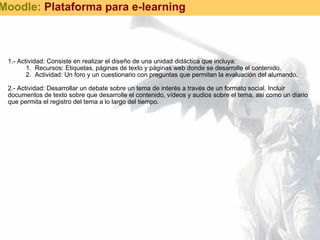 1.- Actividad: Consiste en realizar el diseño de una unidad didáctica que incluya: Recursos: Etiquetas, páginas de texto y páginas web donde se desarrolle el contenido. Actividad: Un foro y un cuestionario con preguntas que permitan la evaluación del alumando.   2.- Actividad: Desarrollar un debate sobre un tema de interés a través de un formato social. Incluir documentos de texto sobre que desarrolle el contenido, vídeos y audios sobre el tema, así como un diario que permita el registro del tema a lo largo del tiempo. Moodle:  Plataforma para e-learning 