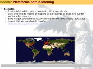 Ejemplos: Existen infinidad de centros que están utilizandon Moodle En el sitio web de Moodle se dispone de un catálogo de sitios que pueden inspirar a los usuarios. En la imagen aparacen los lugares donde existen sitios Moodle registrados Enlace para ver los sitios de España:  http://moodle.org/sites/index.php?country=Es  Moodle:  Plataforma para e-learning 