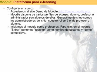 Configurar un curso: Accedemos al sitio Demo de Moodle:  http://demo.moodle.org/   Moodle dispone de varios perfiles de acceso: alumno, profesor o administrador son algunos de ellos. Generalmente si no somos los administradores del sitio, nuestro rol será el de profesor o alumno. Iniciamos el módulo como profesores. Para ello, en el módulo "Entrar" ponemos "teacher" como nombre de usuarios y "demo" como clave. Moodle:  Plataforma para e-learning 
