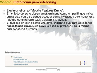 Elegimos el curso "Moodle Features Demo". En el lado derecho observamos un icono como un perfil, que indica que a este curso se puede acceder como invitado, y otro icono (una i dentro de un círculo azul) para abrir la ayuda. Si hubiese un icono como una llave, indicaría que para acceder se necesita una clave. Esta clave la pone el profesor y es la misma para todos los alumnos. Moodle:  Plataforma para e-learning 