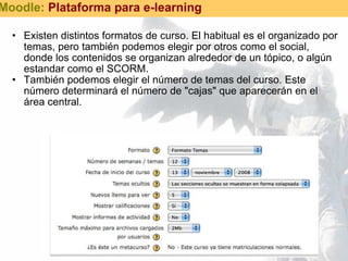 Existen distintos formatos de curso. El habitual es el organizado por temas, pero también podemos elegir por otros como el social, donde los contenidos se organizan alrededor de un tópico, o algún estandar como el SCORM. También podemos elegir el número de temas del curso. Este número determinará el número de "cajas" que aparecerán en el área central. Moodle:  Plataforma para e-learning 