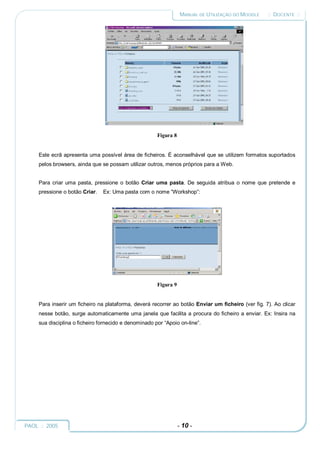 MANUAL DE UTILIZAÇÃO DO MOODLE    :: DOCENTE ::




                                                       Figura 8


     Este ecrã apresenta uma possível área de ficheiros. É aconselhável que se utilizem formatos suportados
     pelos browsers, ainda que se possam utilizar outros, menos próprios para a Web.


     Para criar uma pasta, pressione o botão Criar uma pasta. De seguida atribua o nome que pretende e
     pressione o botão Criar.   Ex: Uma pasta com o nome “Workshop”:




                                                       Figura 9


     Para inserir um ficheiro na plataforma, deverá recorrer ao botão Enviar um ficheiro (ver fig. 7). Ao clicar
     nesse botão, surge automaticamente uma janela que facilita a procura do ficheiro a enviar. Ex: Insira na
     sua disciplina o ficheiro fornecido e denominado por “Apoio on-line”.




PAOL :: 2005                                                      - 10 -
 